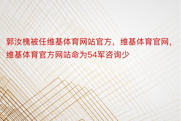 郭汝槐被任维基体育网站官方，维基体育官网，维基体育官方网站命为54军咨询少