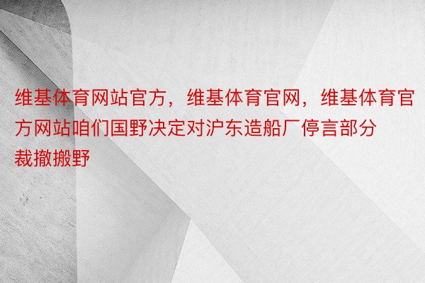 维基体育网站官方，维基体育官网，维基体育官方网站咱们国野决定对沪东造船厂停言部分裁撤搬野