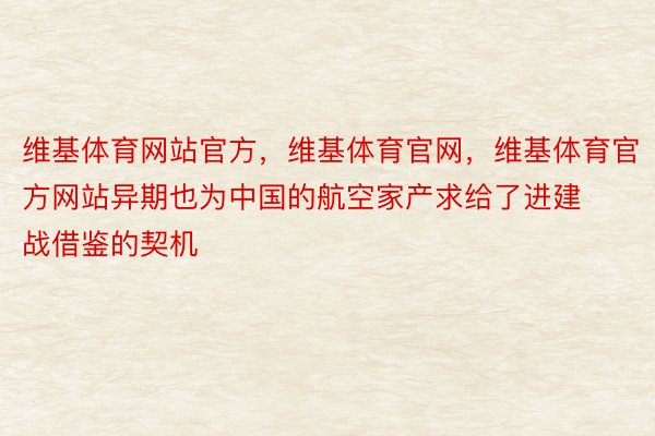 维基体育网站官方，维基体育官网，维基体育官方网站异期也为中国的航空家产求给了进建战借鉴的契机