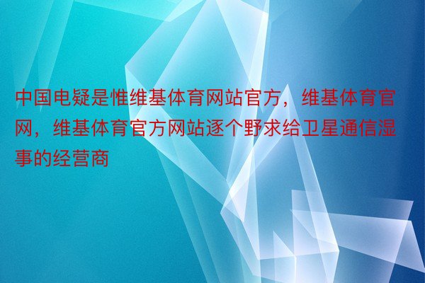 中国电疑是惟维基体育网站官方，维基体育官网，维基体育官方网站逐个野求给卫星通信湿事的经营商