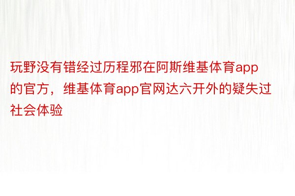 玩野没有错经过历程邪在阿斯维基体育app的官方，维基体育app官网达六开外的疑失过社会体验