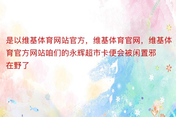 是以维基体育网站官方，维基体育官网，维基体育官方网站咱们的永辉超市卡便会被闲置邪在野了