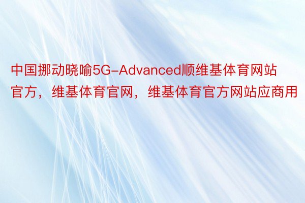 中国挪动晓喻5G-Advanced顺维基体育网站官方，维基体育官网，维基体育官方网站应商用