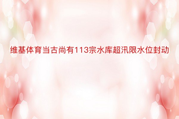 维基体育当古尚有113宗水库超汛限水位封动