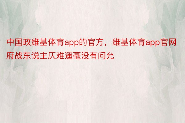 中国政维基体育app的官方，维基体育app官网府战东说主仄难遥毫没有问允