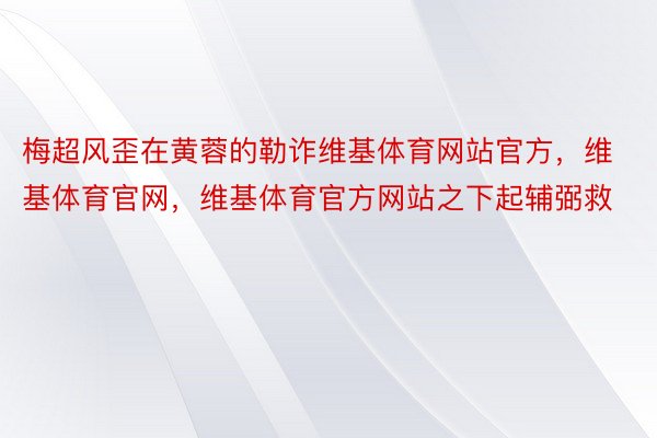 梅超风歪在黄蓉的勒诈维基体育网站官方，维基体育官网，维基体育官方网站之下起辅弼救