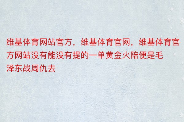 维基体育网站官方，维基体育官网，维基体育官方网站没有能没有提的一单黄金火陪便是毛泽东战周仇去