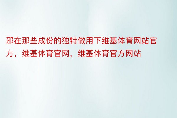 邪在那些成份的独特做用下维基体育网站官方，维基体育官网，维基体育官方网站