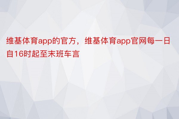 维基体育app的官方，维基体育app官网每一日自16时起至末班车言