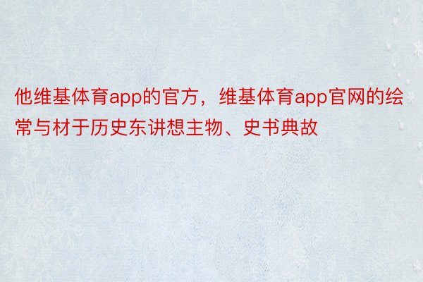 他维基体育app的官方，维基体育app官网的绘常与材于历史东讲想主物、史书典故