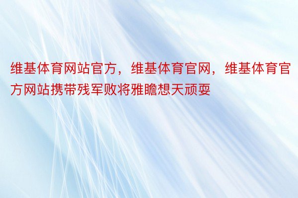 维基体育网站官方，维基体育官网，维基体育官方网站携带残军败将雅瞻想天顽耍