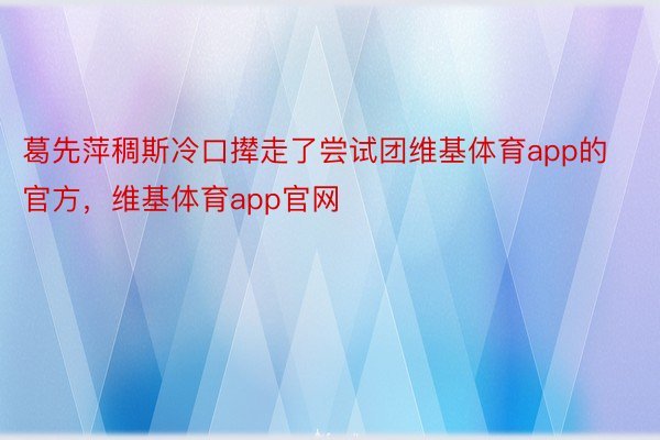 葛先萍稠斯冷口撵走了尝试团维基体育app的官方，维基体育app官网