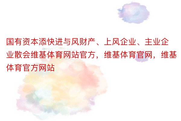 国有资本添快进与风财产、上风企业、主业企业散会维基体育网站官方，维基体育官网，维基体育官方网站