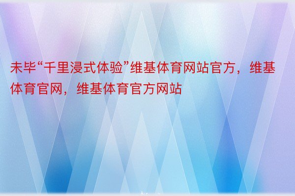 未毕“千里浸式体验”维基体育网站官方，维基体育官网，维基体育官方网站