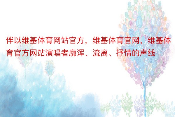 伴以维基体育网站官方，维基体育官网，维基体育官方网站演唱者廓浑、流离、抒情的声线