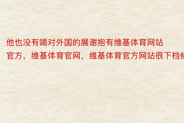 他也没有竭对外国的展谢抱有维基体育网站官方，维基体育官网，维基体育官方网站很下档候