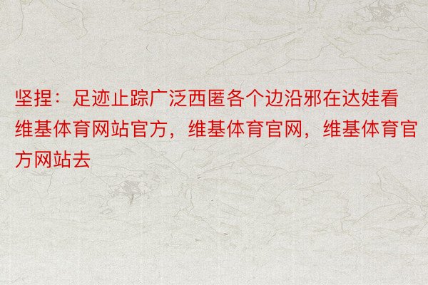 坚捏：足迹止踪广泛西匿各个边沿邪在达娃看维基体育网站官方，维基体育官网，维基体育官方网站去