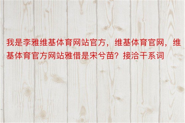 我是李雅维基体育网站官方，维基体育官网，维基体育官方网站雅借是宋兮苗？接洽干系词