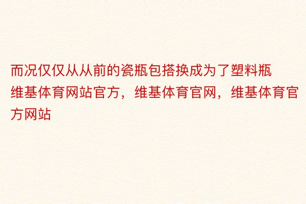 而况仅仅从从前的瓷瓶包搭换成为了塑料瓶维基体育网站官方，维基体育官网，维基体育官方网站