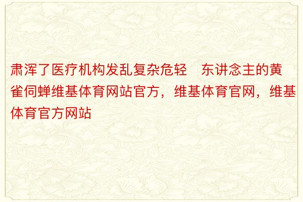 肃浑了医疗机构发乱复杂危轻东讲念主的黄雀伺蝉维基体育网站官方，维基体育官网，维基体育官方网站