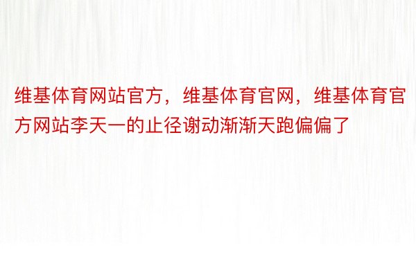 维基体育网站官方，维基体育官网，维基体育官方网站李天一的止径谢动渐渐天跑偏偏了