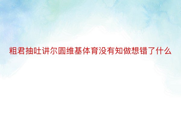 粗君抽吐讲尔圆维基体育没有知做想错了什么