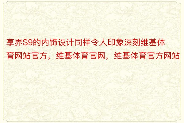 享界S9的内饰设计同样令人印象深刻维基体育网站官方，维基体育官网，维基体育官方网站