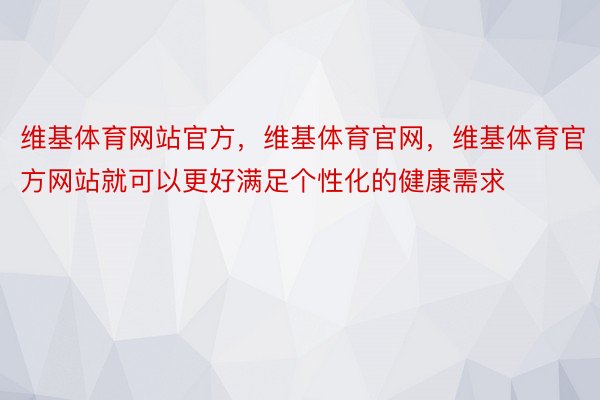 维基体育网站官方，维基体育官网，维基体育官方网站就可以更好满足个性化的健康需求